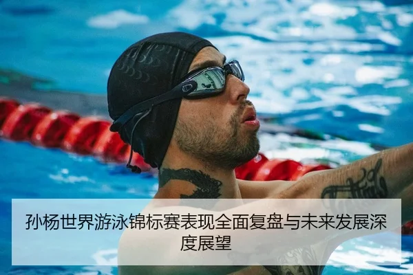 孙杨世界游泳锦标赛表现全面复盘与未来发展深度展望